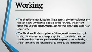 Working
The shockley diode functions like a normal thyristor without any
trigger inputs . When the diode is in the forward, the current
flows through the diode, whereas in reverse bias, there is no flow
of current.
The Shockley diode comprises of three junctions namely J1, J2
and J3. Whenever the voltage is applied to the diode then the
anode terminal is made positive with respect to the cathode, J1
and J3 junctions are forward biased where J2 is reverse biased.
 