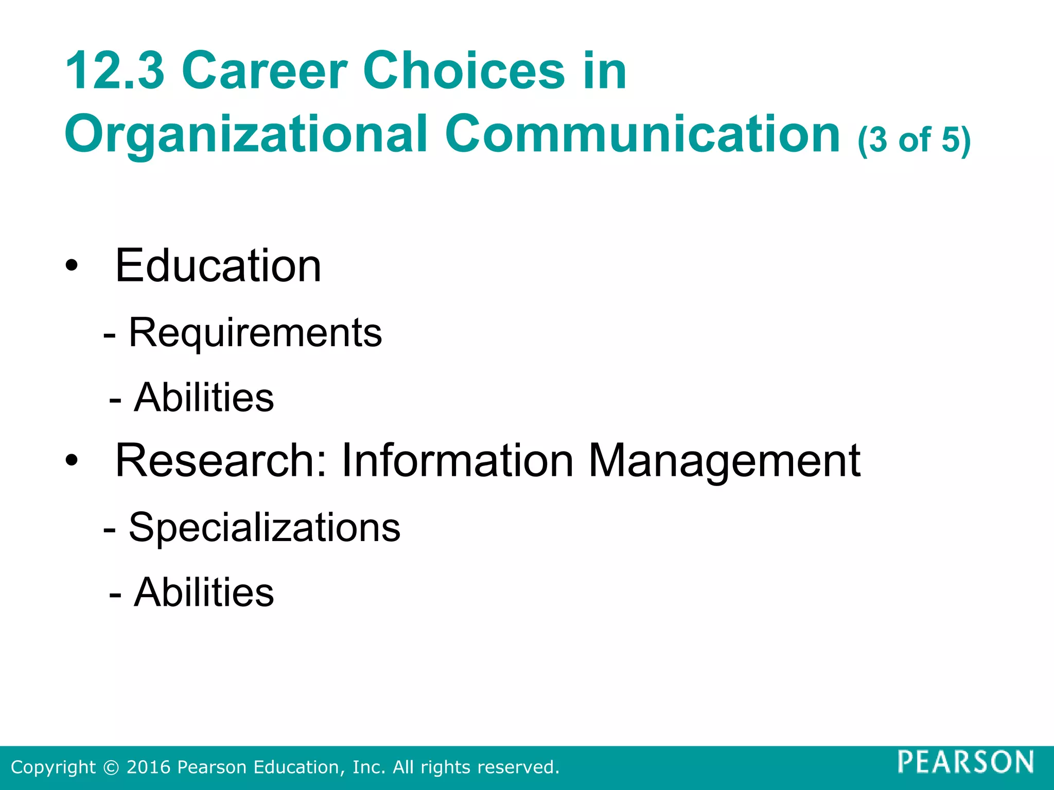 12.3 Career Choices in
Organizational Communication (3 of 5)
• Education
- Requirements
- Abilities
• Research: Information Management
- Specializations
- Abilities
Copyright © 2016 Pearson Education, Inc. All rights reserved.
 