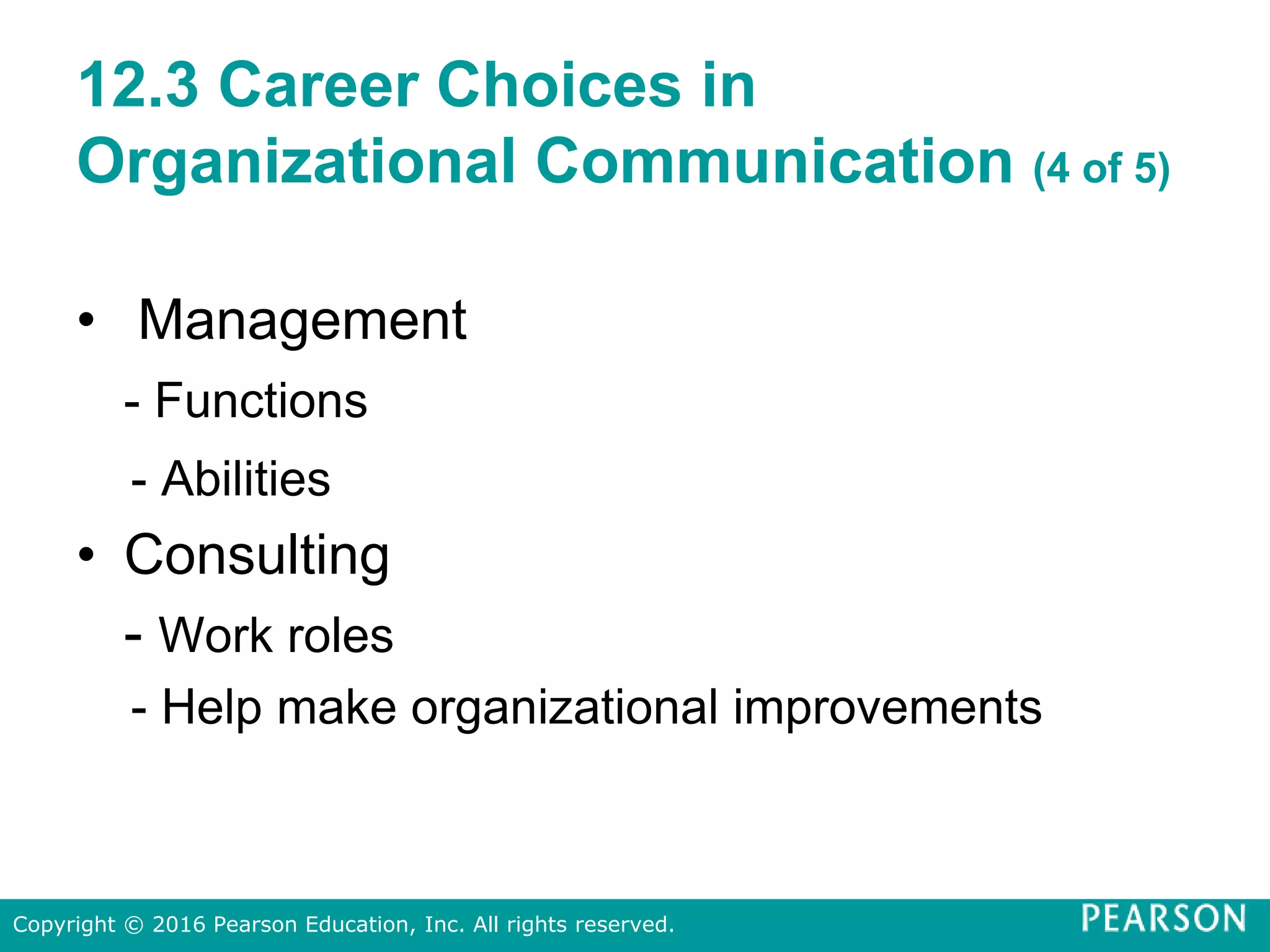 12.3 Career Choices in
Organizational Communication (4 of 5)
• Management
- Functions
- Abilities
• Consulting
- Work roles
- Help make organizational improvements
Copyright © 2016 Pearson Education, Inc. All rights reserved.
 