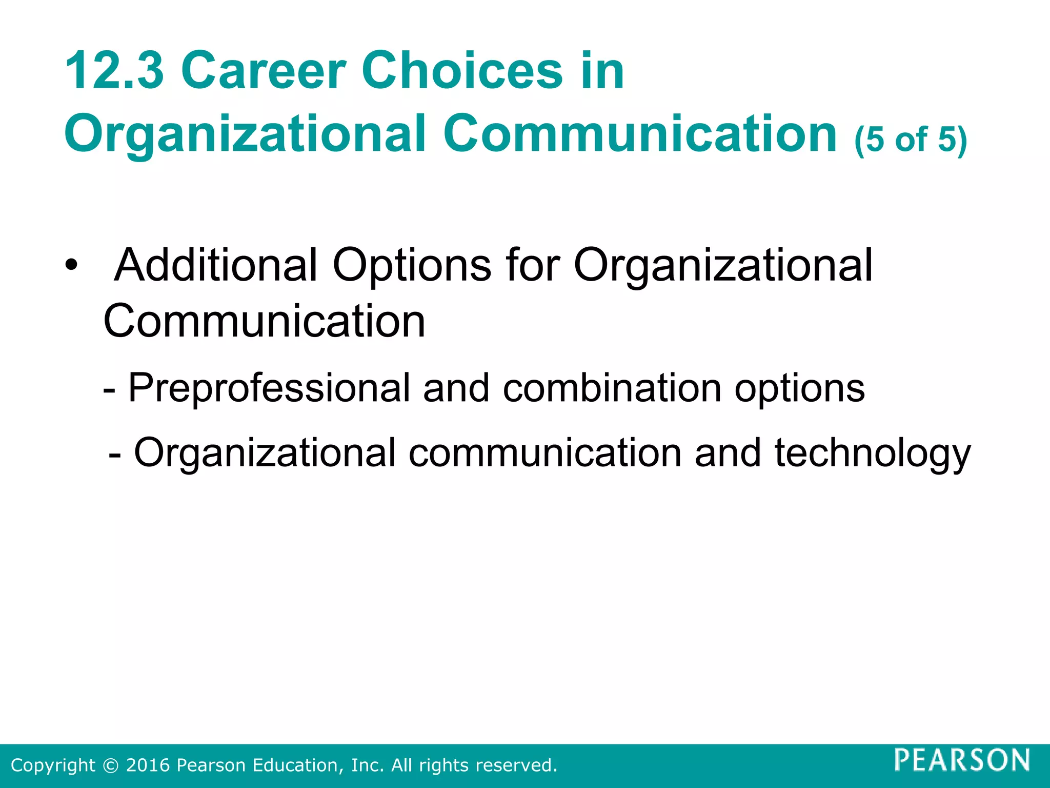 12.3 Career Choices in
Organizational Communication (5 of 5)
• Additional Options for Organizational
Communication
- Preprofessional and combination options
- Organizational communication and technology
Copyright © 2016 Pearson Education, Inc. All rights reserved.
 
