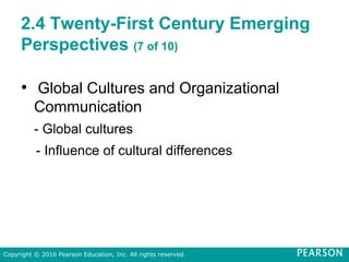 2.4 Twenty-First Century Emerging
Perspectives (7 of 10)
• Global Cultures and Organizational
Communication
- Global cultures
- Influence of cultural differences
Copyright © 2016 Pearson Education, Inc. All rights reserved.
 