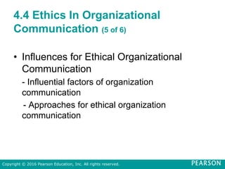 4.4 Ethics In Organizational
Communication (5 of 6)
• Influences for Ethical Organizational
Communication
- Influential factors of organization
communication
- Approaches for ethical organization
communication
Copyright © 2016 Pearson Education, Inc. All rights reserved.
 