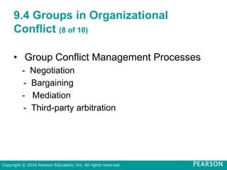 9.4 Groups in Organizational
Conflict (8 of 10)
• Group Conflict Management Processes
- Negotiation
- Bargaining
- Mediation
- Third-party arbitration
Copyright © 2016 Pearson Education, Inc. All rights reserved.
 