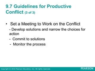 9.7 Guidelines for Productive
Conflict (3 of 3)
• Set a Meeting to Work on the Conflict
- Develop solutions and narrow the choices for
action
- Commit to solutions
- Monitor the process
Copyright © 2016 Pearson Education, Inc. All rights reserved.
 