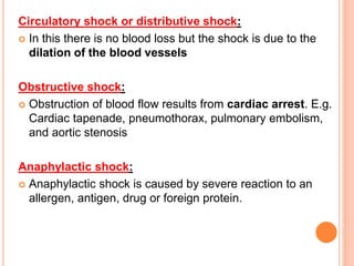 Circulatory shock or distributive shock:
 In this there is no blood loss but the shock is due to the
dilation of the blood vessels
Obstructive shock:
 Obstruction of blood flow results from cardiac arrest. E.g.
Cardiac tapenade, pneumothorax, pulmonary embolism,
and aortic stenosis
Anaphylactic shock:
 Anaphylactic shock is caused by severe reaction to an
allergen, antigen, drug or foreign protein.
 