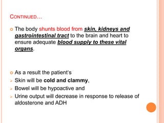 CONTINUED…
 The body shunts blood from skin, kidneys and
gastrointestinal tract to the brain and heart to
ensure adequate blood supply to these vital
organs.
 As a result the patient‘s
 Skin will be cold and clammy,
 Bowel will be hypoactive and
 Urine output will decrease in response to release of
aldosterone and ADH
 