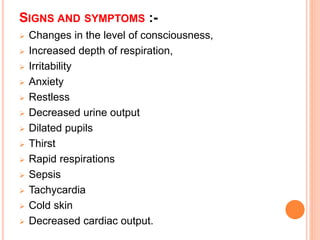 SIGNS AND SYMPTOMS :-
 Changes in the level of consciousness,
 Increased depth of respiration,
 Irritability
 Anxiety
 Restless
 Decreased urine output
 Dilated pupils
 Thirst
 Rapid respirations
 Sepsis
 Tachycardia
 Cold skin
 Decreased cardiac output.
 