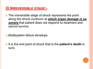 3) IRREVERSIBLE STAGE:-
 The irreversible stage of shock represents the point
along the shock continum at which organ damage is so
severe that patient does not respond to treatment and
cannot survive.
 Multisystem failure develops.
 It is the end point of shock that is the patient‘s death is
sure.
 
