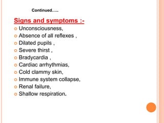 Signs and symptoms :-
 Unconsciousness,
 Absence of all reflexes ,
 Dilated pupils ,
 Severe thirst ,
 Bradycardia ,
 Cardiac arrhythmias,
 Cold clammy skin,
 Immune system collapse,
 Renal failure,
 Shallow respiration.
Continued…..
 