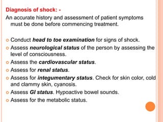 Diagnosis of shock: -
An accurate history and assessment of patient symptoms
must be done before commencing treatment.
 Conduct head to toe examination for signs of shock.
 Assess neurological status of the person by assessing the
level of consciousness.
 Assess the cardiovascular status.
 Assess for renal status.
 Assess for integumentary status. Check for skin color, cold
and clammy skin, cyanosis.
 Assess GI status. Hypoactive bowel sounds.
 Assess for the metabolic status.
 
