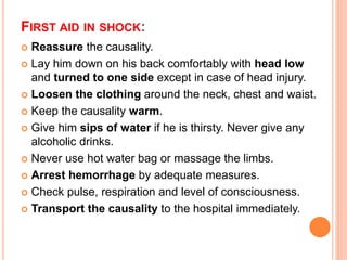 FIRST AID IN SHOCK:
 Reassure the causality.
 Lay him down on his back comfortably with head low
and turned to one side except in case of head injury.
 Loosen the clothing around the neck, chest and waist.
 Keep the causality warm.
 Give him sips of water if he is thirsty. Never give any
alcoholic drinks.
 Never use hot water bag or massage the limbs.
 Arrest hemorrhage by adequate measures.
 Check pulse, respiration and level of consciousness.
 Transport the causality to the hospital immediately.
 
