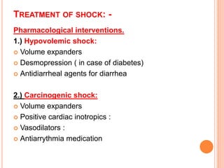 TREATMENT OF SHOCK: -
Pharmacological interventions.
1.) Hypovolemic shock:
 Volume expanders
 Desmopression ( in case of diabetes)
 Antidiarrheal agents for diarrhea
2.) Carcinogenic shock:
 Volume expanders
 Positive cardiac inotropics :
 Vasodilators :
 Antiarrythmia medication
 