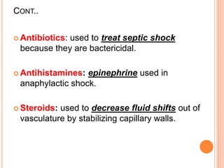 CONT..
 Antibiotics: used to treat septic shock
because they are bactericidal.
 Antihistamines: epinephrine used in
anaphylactic shock.
 Steroids: used to decrease fluid shifts out of
vasculature by stabilizing capillary walls.
 