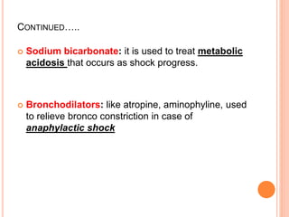 CONTINUED…..
 Sodium bicarbonate: it is used to treat metabolic
acidosis that occurs as shock progress.
 Bronchodilators: like atropine, aminophyline, used
to relieve bronco constriction in case of
anaphylactic shock
 