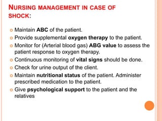 NURSING MANAGEMENT IN CASE OF
SHOCK:
 Maintain ABC of the patient.
 Provide supplemental oxygen therapy to the patient.
 Monitor for (Arterial blood gas) ABG value to assess the
patient response to oxygen therapy.
 Continuous monitoring of vital signs should be done.
 Check for urine output of the client.
 Maintain nutritional status of the patient. Administer
prescribed medication to the patient.
 Give psychological support to the patient and the
relatives
 