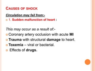 CAUSES OF SHOCK
Circulation may fail from:-
 1. Sudden malfunction of heart :
This may occur as a result of:-
 Coronary artery occlusion with acute MI
 Trauma with structural damage to heart.
 Toxemia – viral or bacterial.
 Effects of drugs.
 