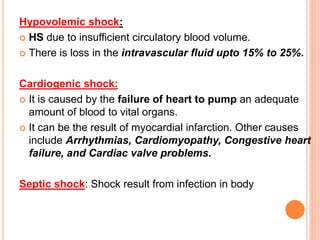 Hypovolemic shock:
 HS due to insufficient circulatory blood volume.
 There is loss in the intravascular fluid upto 15% to 25%.
Cardiogenic shock:
 It is caused by the failure of heart to pump an adequate
amount of blood to vital organs.
 It can be the result of myocardial infarction. Other causes
include Arrhythmias, Cardiomyopathy, Congestive heart
failure, and Cardiac valve problems.
Septic shock: Shock result from infection in body
 