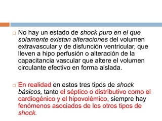 No hay un estado de shock puro en el que
solamente existan alteraciones del volumen
extravascular y de disfunción ventricular, que
lleven a hipo perfusión o alteración de la
capacitancia vascular que altere el volumen
circulante efectivo en forma aislada.
 En realidad en estos tres tipos de shock
básicos, tanto el séptico o distributivo como el
cardiogénico y el hipovolémico, siempre hay
fenómenos asociados de los otros tipos de
shock.
 