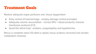 Treatment Goals
Restore adequate organ perfusion and tissue oxygenation
● Early control of haemorrhage - employ damage control principles
● Adequate volume resuscitation - correct IVFs + blood products; massive
transfusion protocol (1:1:1)
● Avoid the lethal triad - acidosis, coagulopathy and hypothermia
Resus is complete when O2 debt is repaid, tissue acidosis corrected and aerobic
metabolism restored
 