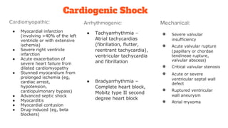 Cardiogenic Shock
Cardiomyopathic:
● Myocardial infarction
(involving >40% of the left
ventricle or with extensive
ischemia)
● Severe right ventricle
infarction
● Acute exacerbation of
severe heart failure from
dilated cardiomyopathy
● Stunned myocardium from
prolonged ischemia (eg,
cardiac arrest,
hypotension,
cardiopulmonary bypass)
● Advanced septic shock
● Myocarditis
● Myocardial contusion
● Drug-induced (eg, beta
blockers)
Arrhythmogenic:
● Tachyarrhythmia –
Atrial tachycardias
(fibrillation, flutter,
reentrant tachycardia),
ventricular tachycardia
and fibrillation
● Bradyarrhythmia –
Complete heart block,
Mobitz type II second
degree heart block
Mechanical:
● Severe valvular
insufficiency
● Acute valvular rupture
(papillary or chordae
tendineae rupture,
valvular abscess)
● Critical valvular stenosis
● Acute or severe
ventricular septal wall
defect
● Ruptured ventricular
wall aneurysm
● Atrial myxoma
 