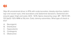 Q1
34yo M unrestrained driver in RTA with scalp laceration, bloody otorrhea, battle’s
sign and racoon eyes, limb lacerations and abdominal abrasions. Darkened skin
around upper thigh and waist, GCS - 13/15. Spine cleared by xrays. BP - 116/72 HR -
123 SpO2- 92% NRM at 15L/min. Cold, clammy extremities. What type of shock is
this?
A. Neurogenic
B. Distributive
C. Hypovolemic
D. Cardiogenic
E. Obstructive
 