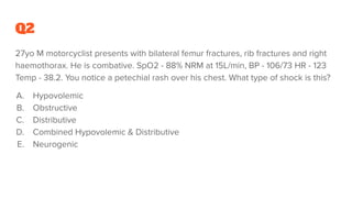 Q2
27yo M motorcyclist presents with bilateral femur fractures, rib fractures and right
haemothorax. He is combative. SpO2 - 88% NRM at 15L/min, BP - 106/73 HR - 123
Temp - 38.2. You notice a petechial rash over his chest. What type of shock is this?
A. Hypovolemic
B. Obstructive
C. Distributive
D. Combined Hypovolemic & Distributive
E. Neurogenic
 