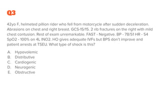 Q3
42yo F, helmeted pillion rider who fell from motorcycle after sudden deceleration.
Abrasions on chest and right breast. GCS-15/15. 2 rib fractures on the right with mild
chest contusion. Rest of exam unremarkable. FAST - Negative. BP - 78/51 HR - 54
SpO2 - 100% on 4L INO2. HO gives adequate IVFs but BPS don’t improve and
patient arrests at TSEU. What type of shock is this?
A. Hypovolemic
B. Distributive
C. Cardiogenic
D. Neurogenic
E. Obstructive
 