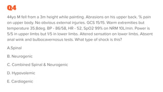 Q4
44yo M fell from a 3m height while painting. Abrasions on his upper back. ℅ pain
on upper body. No obvious external injuries. GCS 15/15. Warm extremities but
temperature 35.8deg. BP - 86/58, HR - 52, SpO2 99% on NRM 10L/min. Power is
5/5 in upper limbs but 1/5 in lower limbs. Altered sensation on lower limbs. Absent
anal wink and bulbocavernosus tests. What type of shock is this?
A.Spinal
B. Neurogenic
C. Combined Spinal & Neurogenic
D. Hypovolemic
E. Cardiogenic
 