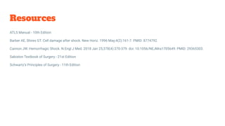 Resources
ATLS Manual - 10th Edition
Barber AE, Shires GT. Cell damage after shock. New Horiz. 1996 May;4(2):161-7. PMID: 8774792.
Cannon JW. Hemorrhagic Shock. N Engl J Med. 2018 Jan 25;378(4):370-379. doi: 10.1056/NEJMra1705649. PMID: 29365303.
Sabiston Textbook of Surgery - 21st Edition
Schwartz’s Principles of Surgery - 11th Edition
 
