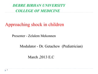 1
DEBRE BIRHAN UNIVERSITY
COLLEGE OF MEDICINE
Approaching shock in children
Presenter - Zelalem Mekonnen
Modulator - Dr. Getachew (Pediatrician)
March ,2013 E.C
 