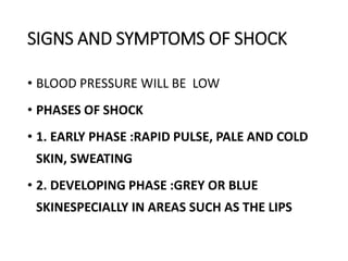 SIGNS AND SYMPTOMS OF SHOCK
• BLOOD PRESSURE WILL BE LOW
• PHASES OF SHOCK
• 1. EARLY PHASE :RAPID PULSE, PALE AND COLD
SKIN, SWEATING
• 2. DEVELOPING PHASE :GREY OR BLUE
SKINESPECIALLY IN AREAS SUCH AS THE LIPS
 
