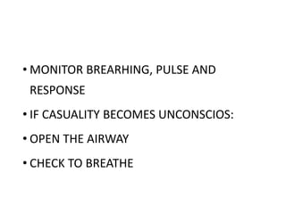• MONITOR BREARHING, PULSE AND
RESPONSE
• IF CASUALITY BECOMES UNCONSCIOS:
• OPEN THE AIRWAY
• CHECK TO BREATHE
 