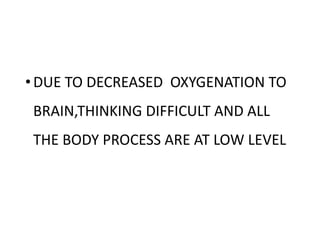 •DUE TO DECREASED OXYGENATION TO
BRAIN,THINKING DIFFICULT AND ALL
THE BODY PROCESS ARE AT LOW LEVEL
 