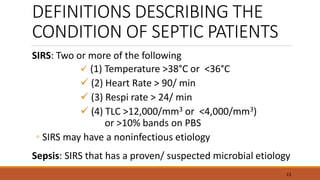DEFINITIONS DESCRIBING THE
CONDITION OF SEPTIC PATIENTS
SIRS: Two or more of the following
 (1) Temperature >38°C or <36°C
 (2) Heart Rate > 90/ min
 (3) Respi rate > 24/ min
 (4) TLC >12,000/mm3 or <4,000/mm3)
or >10% bands on PBS
◦ SIRS may have a noninfectious etiology
Sepsis: SIRS that has a proven/ suspected microbial etiology
13
 