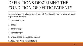DEFINITIONS DESCRIBING THE
CONDITION OF SEPTIC PATIENTS
Severe Sepsis (Similar to sepsis syndr): Sepsis with one or more signs of
organ dysfunction:
1. Cardiovascular
2. Renal
3. Respiratory
4. Hematologic
5. Unexplained metabolic acidosis
6. Adequate fluid resuscitation
14
 