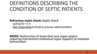 DEFINITIONS DESCRIBING THE
CONDITION OF SEPTIC PATIENTS
Refractory septic shock: Septic shock
◦ lasting for >1 h
◦ Not responding to fluid or pressor administration
MODS: Dysfunction of more than one organ system,
requiring intervention (individual organ support) to maintain
homeostasis
16
 