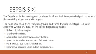 SEPSIS SIX
The Sepsis Six is the name given to a bundle of medical therapies designed to reduce
the mortality of patients with sepsis.
The Sepsis Six consists of three diagnostic and three therapeutic steps – all to be
delivered within one hour of the initial diagnosis of sepsis.
◦ Deliver high-flow oxygen.
◦ Take blood cultures.
◦ Administer empiric intravenous antibiotics.
◦ Measure serum lactate and send full blood count.
◦ Start intravenous fluid resuscitation.
◦ Commence accurate urine output measurement.
69
 