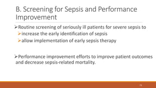 B. Screening for Sepsis and Performance
Improvement
Routine screening of seriously ill patients for severe sepsis to
increase the early identification of sepsis
allow implementation of early sepsis therapy
Performance improvement efforts to improve patient outcomes
and decrease sepsis-related mortality.
73
 
