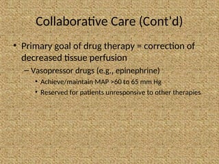 Collaborative Care (Cont’d)
• Primary goal of drug therapy = correction of
decreased tissue perfusion
– Vasopressor drugs (e.g., epinephrine)
• Achieve/maintain MAP >60 to 65 mm Hg
• Reserved for patients unresponsive to other therapies
 