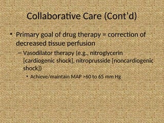 Collaborative Care (Cont’d)
• Primary goal of drug therapy = correction of
decreased tissue perfusion
– Vasodilator therapy (e.g., nitroglycerin
[cardiogenic shock], nitroprusside [noncardiogenic
shock])
• Achieve/maintain MAP >60 to 65 mm Hg
 