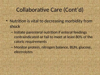 Collaborative Care (Cont’d)
• Nutrition is vital to decreasing morbidity from
shock
– Initiate parenteral nutrition if enteral feedings
contraindicated or fail to meet at least 80% of the
caloric requirements
– Monitor protein, nitrogen balance, BUN, glucose,
electrolytes
 