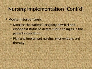 Nursing Implementation (Cont’d)
• Acute Interventions
– Monitor the patient’s ongoing physical and
emotional status to detect subtle changes in the
patient’s condition
– Plan and implement nursing interventions and
therapy
 
