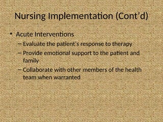 Nursing Implementation (Cont’d)
• Acute Interventions
– Evaluate the patient’s response to therapy
– Provide emotional support to the patient and
family
– Collaborate with other members of the health
team when warranted
 