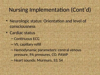 Nursing Implementation (Cont’d)
• Neurologic status: Orientation and level of
consciousness
• Cardiac status
– Continuous ECG
– VS, capillary refill
– Hemodynamic parameters: central venous
pressure, PA pressures, CO, PAWP
– Heart sounds: Murmurs, S3, S4
 