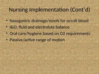Nursing Implementation (Cont’d)
• Nasogastric drainage/stools for occult blood
• I&O, fluid and electrolyte balance
• Oral care/hygiene based on O2 requirements
• Passive/active range of motion
 