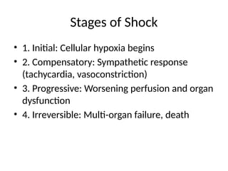 Stages of Shock
• 1. Initial: Cellular hypoxia begins
• 2. Compensatory: Sympathetic response
(tachycardia, vasoconstriction)
• 3. Progressive: Worsening perfusion and organ
dysfunction
• 4. Irreversible: Multi-organ failure, death
 