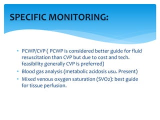 • PCWP/CVP ( PCWP is considered better guide for fluid
resuscitation than CVP but due to cost and tech.
feasibility generally CVP is preferred)
• Blood gas analysis (metabolic acidosis usu. Present)
• Mixed venous oxygen saturation (SVO2): best guide
for tissue perfusion.
SPECIFIC MONITORING:
 