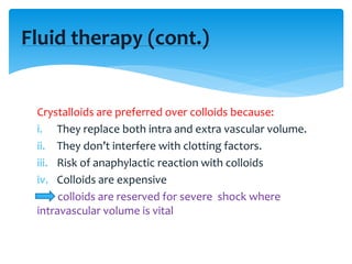 Crystalloids are preferred over colloids because:
i. They replace both intra and extra vascular volume.
ii. They don’t interfere with clotting factors.
iii. Risk of anaphylactic reaction with colloids
iv. Colloids are expensive
colloids are reserved for severe shock where
intravascular volume is vital
Fluid therapy (cont.)
 