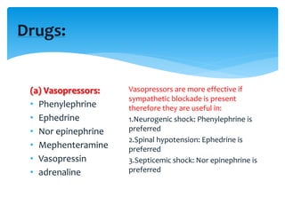 (a) Vasopressors:
• Phenylephrine
• Ephedrine
• Nor epinephrine
• Mephenteramine
• Vasopressin
• adrenaline
Drugs:
Vasopressors are more effective if
sympathetic blockade is present
therefore they are useful in:
1.Neurogenic shock: Phenylephrine is
preferred
2.Spinal hypotension: Ephedrine is
preferred
3.Septicemic shock: Nor epinephrine is
preferred
 