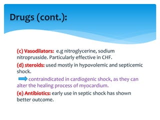 (c) Vasodilators: e.g nitroglycerine, sodium
nitroprusside. Particularly effective in CHF.
(d) steroids: used mostly in hypovolemic and septicemic
shock.
contraindicated in cardiogenic shock, as they can
alter the healing process of myocardium.
(e) Antibiotics: early use in septic shock has shown
better outcome.
Drugs (cont.):
 
